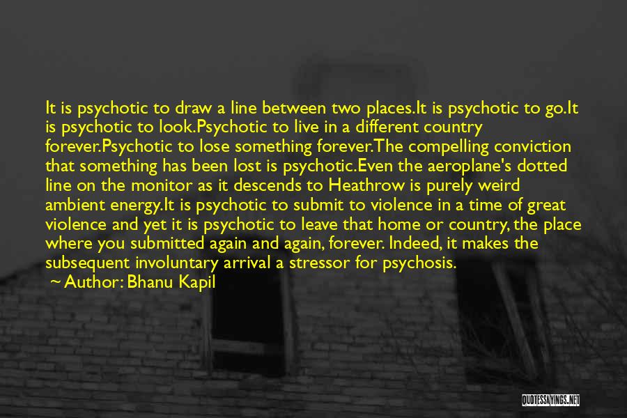 Bhanu Kapil Quotes: It Is Psychotic To Draw A Line Between Two Places.it Is Psychotic To Go.it Is Psychotic To Look.psychotic To Live