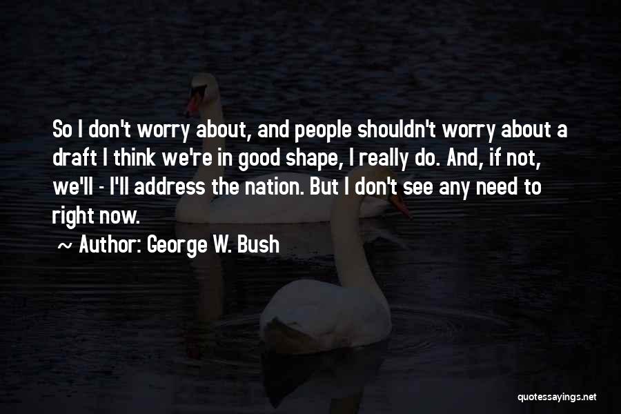 George W. Bush Quotes: So I Don't Worry About, And People Shouldn't Worry About A Draft I Think We're In Good Shape, I Really