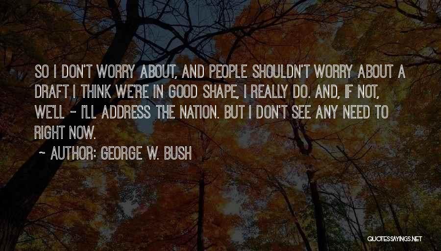 George W. Bush Quotes: So I Don't Worry About, And People Shouldn't Worry About A Draft I Think We're In Good Shape, I Really