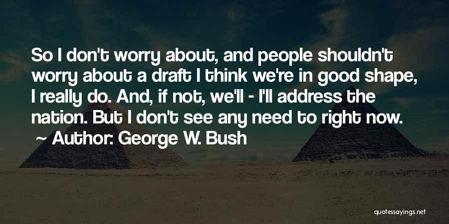 George W. Bush Quotes: So I Don't Worry About, And People Shouldn't Worry About A Draft I Think We're In Good Shape, I Really