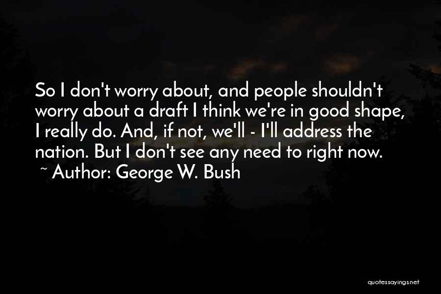 George W. Bush Quotes: So I Don't Worry About, And People Shouldn't Worry About A Draft I Think We're In Good Shape, I Really