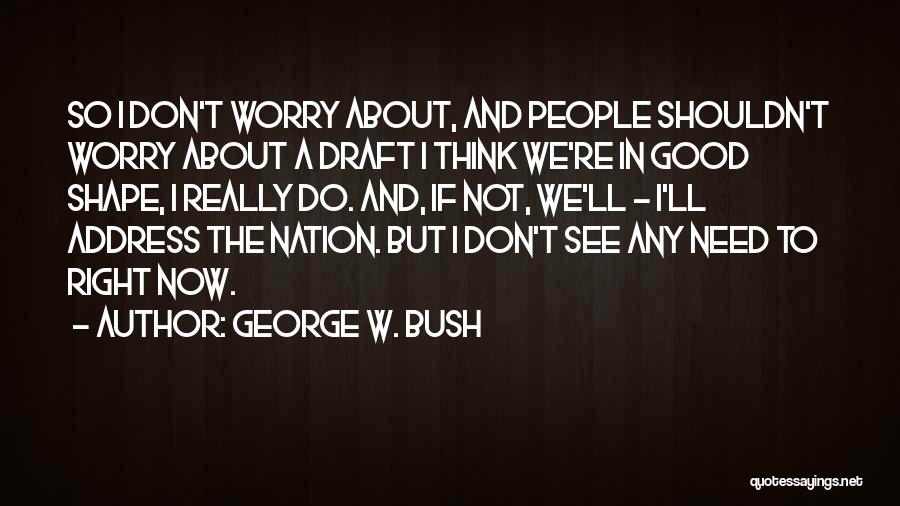 George W. Bush Quotes: So I Don't Worry About, And People Shouldn't Worry About A Draft I Think We're In Good Shape, I Really