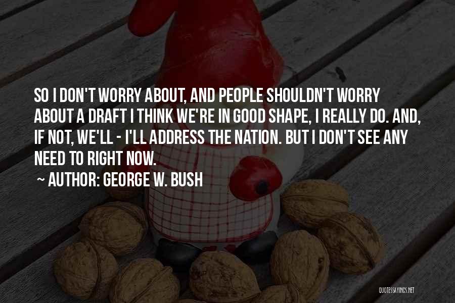 George W. Bush Quotes: So I Don't Worry About, And People Shouldn't Worry About A Draft I Think We're In Good Shape, I Really