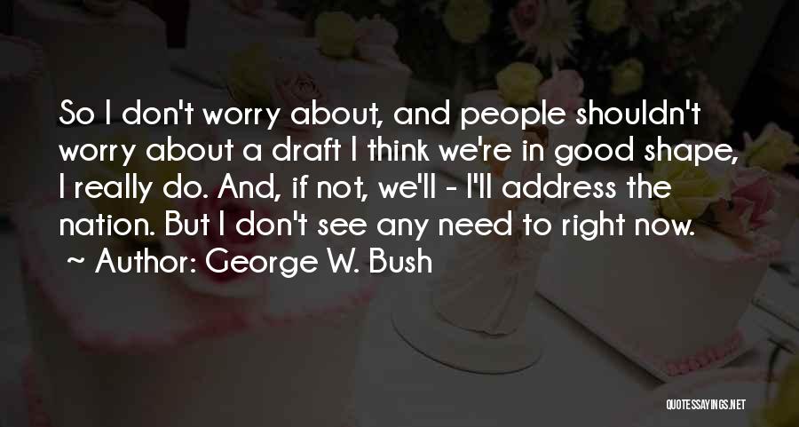 George W. Bush Quotes: So I Don't Worry About, And People Shouldn't Worry About A Draft I Think We're In Good Shape, I Really