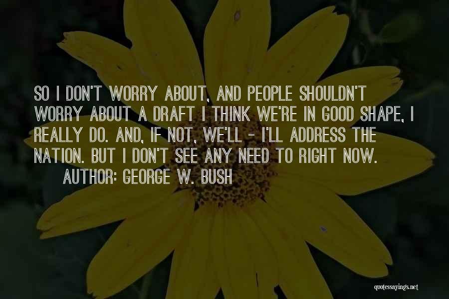 George W. Bush Quotes: So I Don't Worry About, And People Shouldn't Worry About A Draft I Think We're In Good Shape, I Really