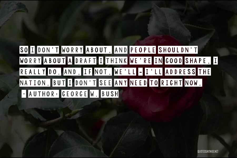 George W. Bush Quotes: So I Don't Worry About, And People Shouldn't Worry About A Draft I Think We're In Good Shape, I Really
