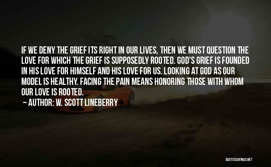 W. Scott Lineberry Quotes: If We Deny The Grief Its Right In Our Lives, Then We Must Question The Love For Which The Grief
