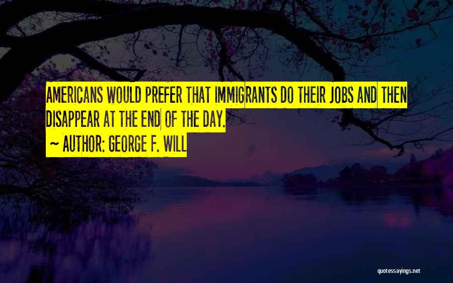 George F. Will Quotes: Americans Would Prefer That Immigrants Do Their Jobs And Then Disappear At The End Of The Day.