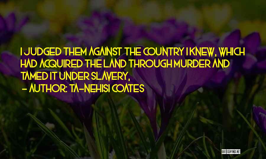 Ta-Nehisi Coates Quotes: I Judged Them Against The Country I Knew, Which Had Acquired The Land Through Murder And Tamed It Under Slavery,