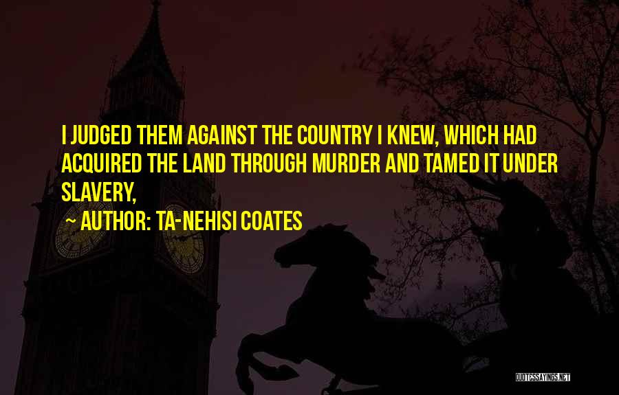 Ta-Nehisi Coates Quotes: I Judged Them Against The Country I Knew, Which Had Acquired The Land Through Murder And Tamed It Under Slavery,