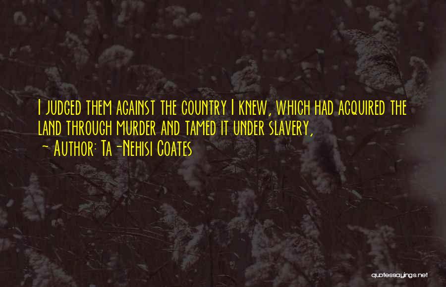 Ta-Nehisi Coates Quotes: I Judged Them Against The Country I Knew, Which Had Acquired The Land Through Murder And Tamed It Under Slavery,