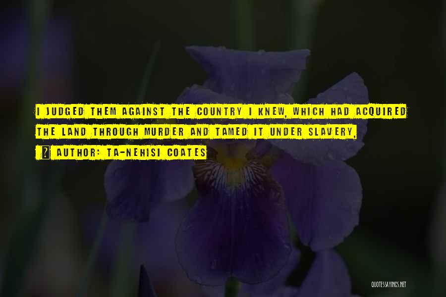Ta-Nehisi Coates Quotes: I Judged Them Against The Country I Knew, Which Had Acquired The Land Through Murder And Tamed It Under Slavery,
