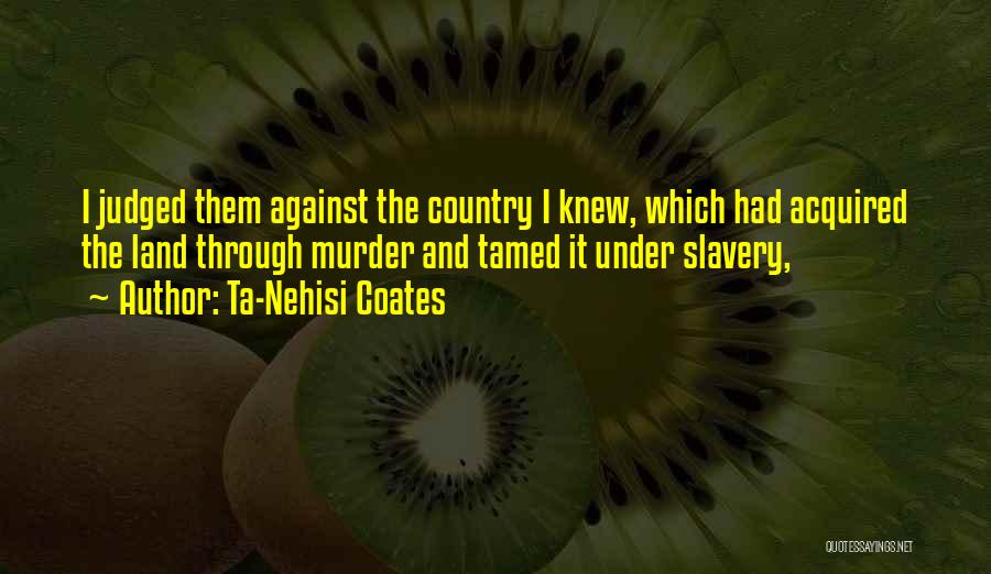 Ta-Nehisi Coates Quotes: I Judged Them Against The Country I Knew, Which Had Acquired The Land Through Murder And Tamed It Under Slavery,