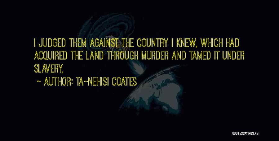 Ta-Nehisi Coates Quotes: I Judged Them Against The Country I Knew, Which Had Acquired The Land Through Murder And Tamed It Under Slavery,