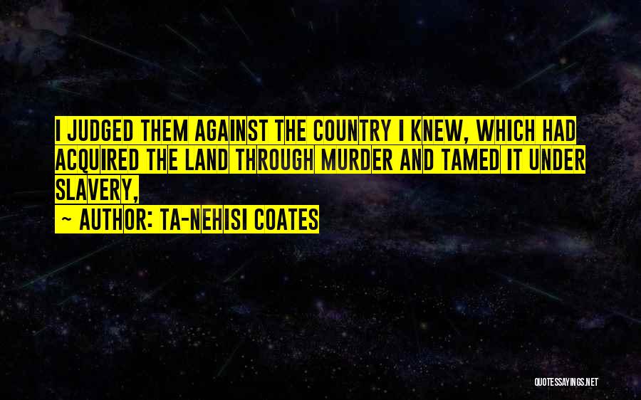 Ta-Nehisi Coates Quotes: I Judged Them Against The Country I Knew, Which Had Acquired The Land Through Murder And Tamed It Under Slavery,