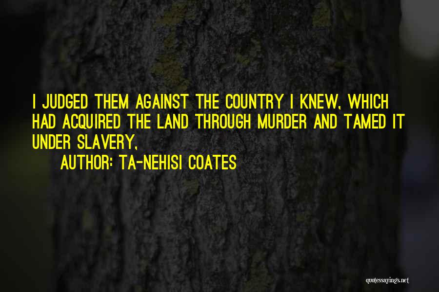 Ta-Nehisi Coates Quotes: I Judged Them Against The Country I Knew, Which Had Acquired The Land Through Murder And Tamed It Under Slavery,