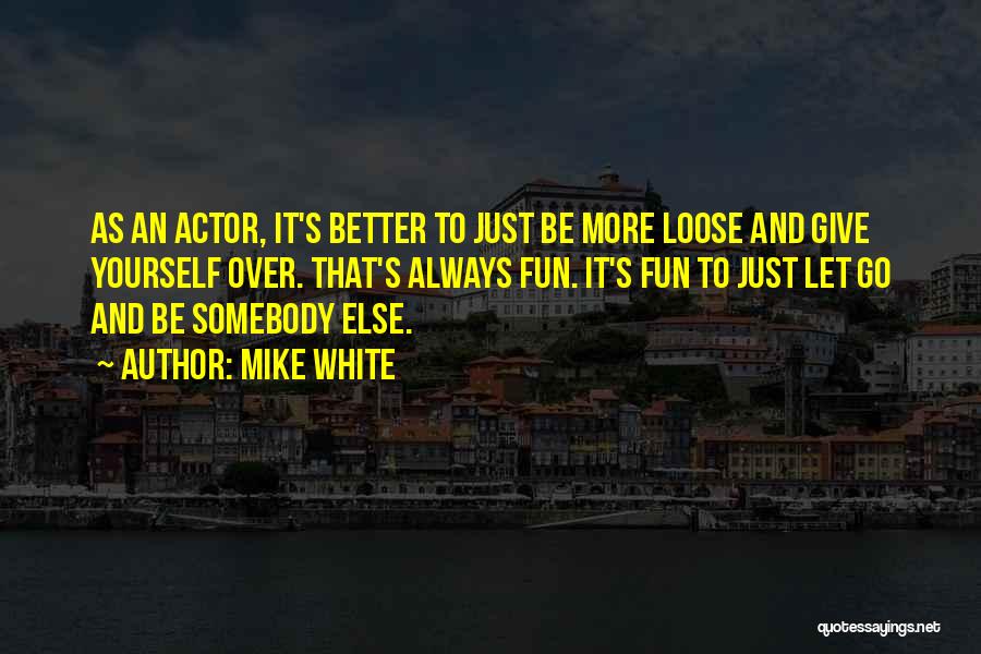 Mike White Quotes: As An Actor, It's Better To Just Be More Loose And Give Yourself Over. That's Always Fun. It's Fun To