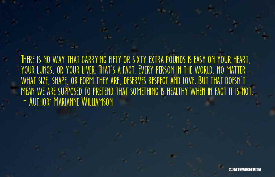 Marianne Williamson Quotes: There Is No Way That Carrying Fifty Or Sixty Extra Pounds Is Easy On Your Heart, Your Lungs, Or Your