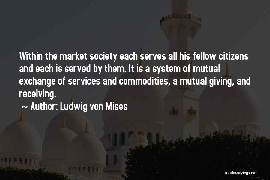 Ludwig Von Mises Quotes: Within The Market Society Each Serves All His Fellow Citizens And Each Is Served By Them. It Is A System