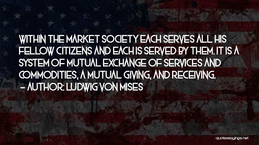 Ludwig Von Mises Quotes: Within The Market Society Each Serves All His Fellow Citizens And Each Is Served By Them. It Is A System