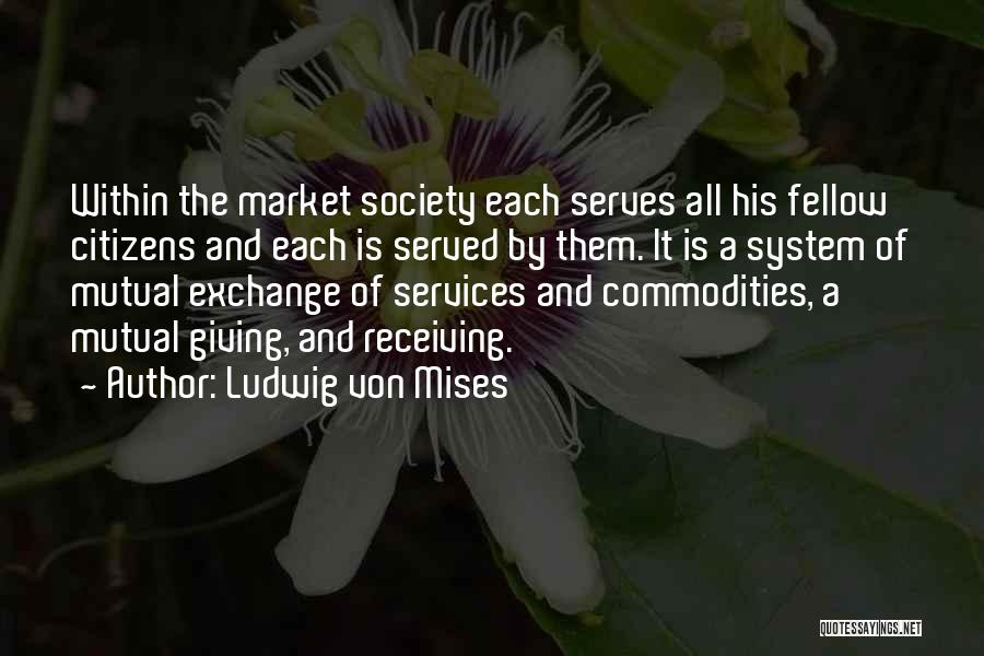 Ludwig Von Mises Quotes: Within The Market Society Each Serves All His Fellow Citizens And Each Is Served By Them. It Is A System