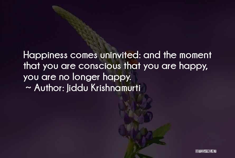 Jiddu Krishnamurti Quotes: Happiness Comes Uninvited: And The Moment That You Are Conscious That You Are Happy, You Are No Longer Happy.