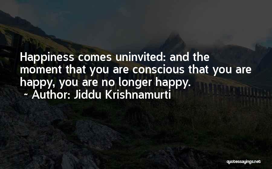 Jiddu Krishnamurti Quotes: Happiness Comes Uninvited: And The Moment That You Are Conscious That You Are Happy, You Are No Longer Happy.