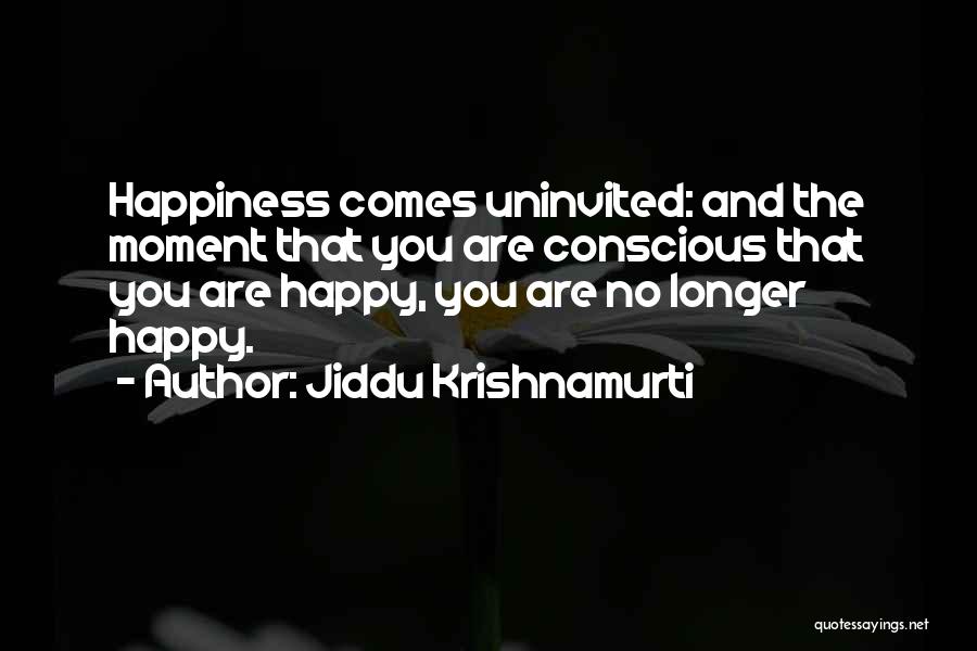 Jiddu Krishnamurti Quotes: Happiness Comes Uninvited: And The Moment That You Are Conscious That You Are Happy, You Are No Longer Happy.