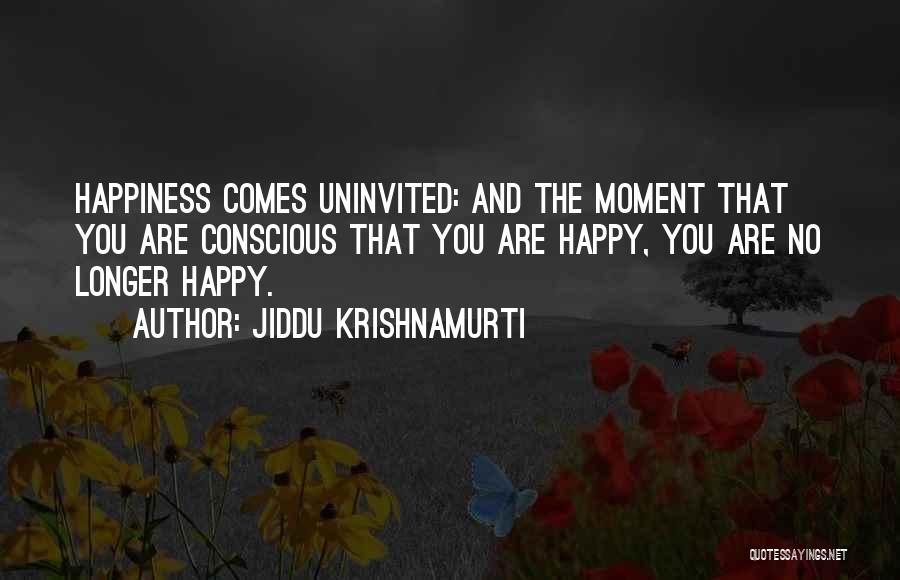 Jiddu Krishnamurti Quotes: Happiness Comes Uninvited: And The Moment That You Are Conscious That You Are Happy, You Are No Longer Happy.