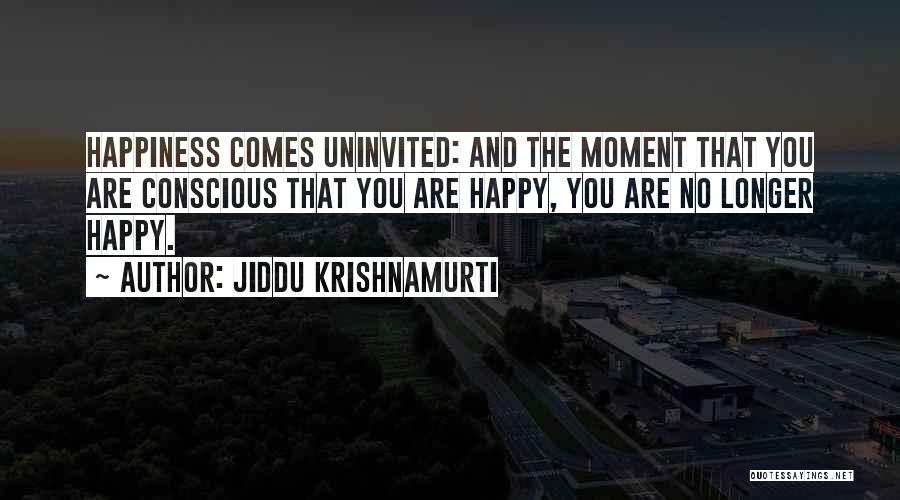 Jiddu Krishnamurti Quotes: Happiness Comes Uninvited: And The Moment That You Are Conscious That You Are Happy, You Are No Longer Happy.