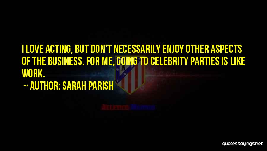 Sarah Parish Quotes: I Love Acting, But Don't Necessarily Enjoy Other Aspects Of The Business. For Me, Going To Celebrity Parties Is Like