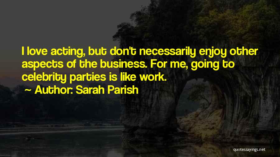 Sarah Parish Quotes: I Love Acting, But Don't Necessarily Enjoy Other Aspects Of The Business. For Me, Going To Celebrity Parties Is Like