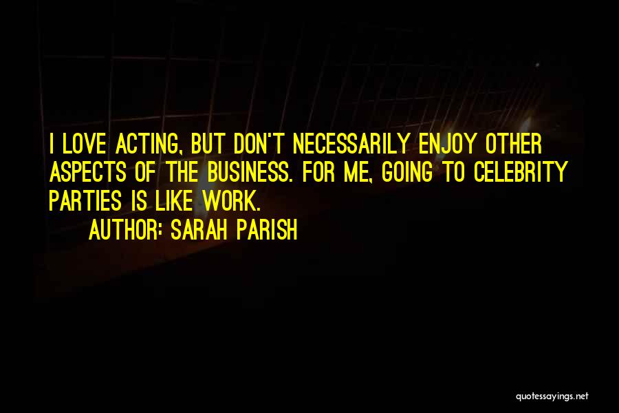 Sarah Parish Quotes: I Love Acting, But Don't Necessarily Enjoy Other Aspects Of The Business. For Me, Going To Celebrity Parties Is Like