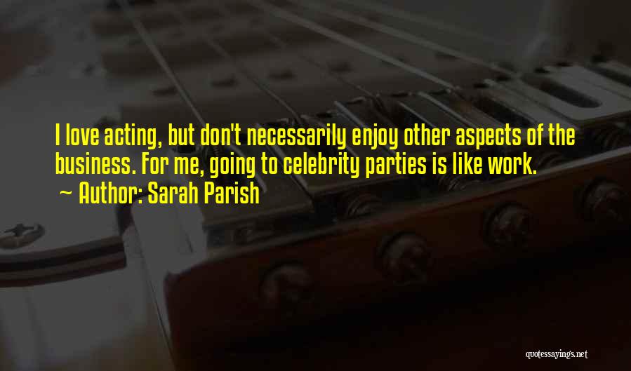 Sarah Parish Quotes: I Love Acting, But Don't Necessarily Enjoy Other Aspects Of The Business. For Me, Going To Celebrity Parties Is Like