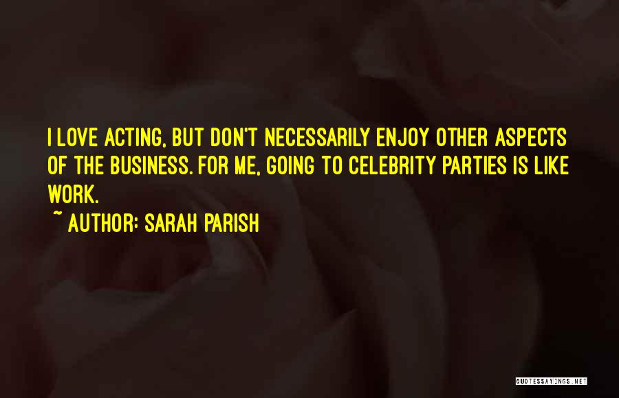 Sarah Parish Quotes: I Love Acting, But Don't Necessarily Enjoy Other Aspects Of The Business. For Me, Going To Celebrity Parties Is Like