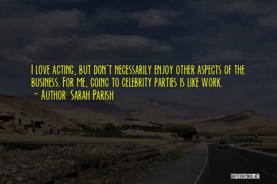Sarah Parish Quotes: I Love Acting, But Don't Necessarily Enjoy Other Aspects Of The Business. For Me, Going To Celebrity Parties Is Like