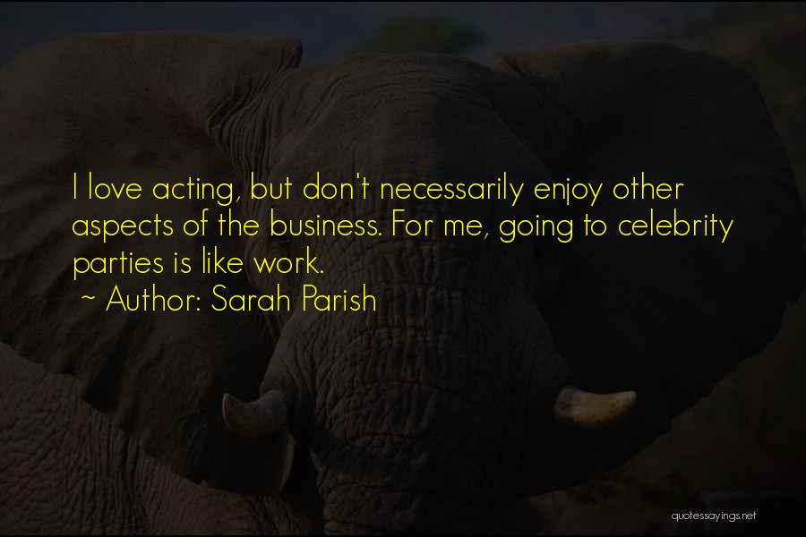 Sarah Parish Quotes: I Love Acting, But Don't Necessarily Enjoy Other Aspects Of The Business. For Me, Going To Celebrity Parties Is Like