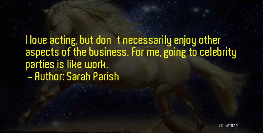 Sarah Parish Quotes: I Love Acting, But Don't Necessarily Enjoy Other Aspects Of The Business. For Me, Going To Celebrity Parties Is Like
