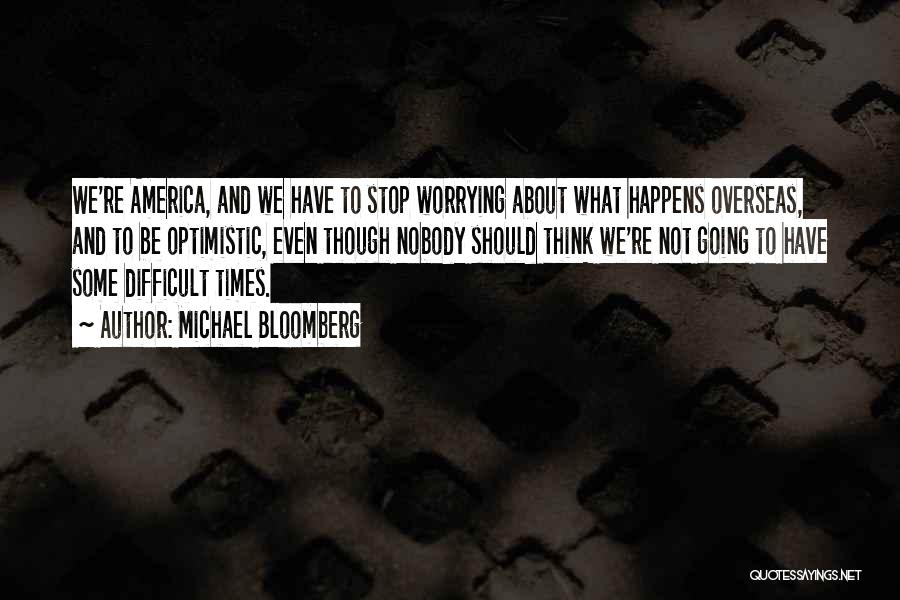 Michael Bloomberg Quotes: We're America, And We Have To Stop Worrying About What Happens Overseas, And To Be Optimistic, Even Though Nobody Should