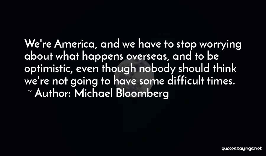 Michael Bloomberg Quotes: We're America, And We Have To Stop Worrying About What Happens Overseas, And To Be Optimistic, Even Though Nobody Should