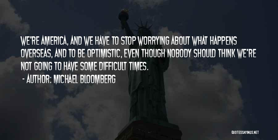 Michael Bloomberg Quotes: We're America, And We Have To Stop Worrying About What Happens Overseas, And To Be Optimistic, Even Though Nobody Should