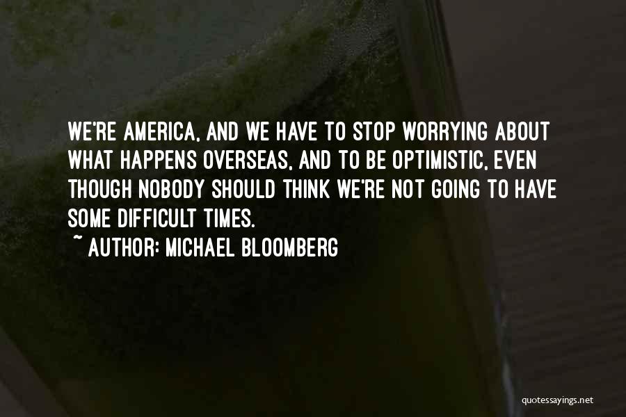 Michael Bloomberg Quotes: We're America, And We Have To Stop Worrying About What Happens Overseas, And To Be Optimistic, Even Though Nobody Should