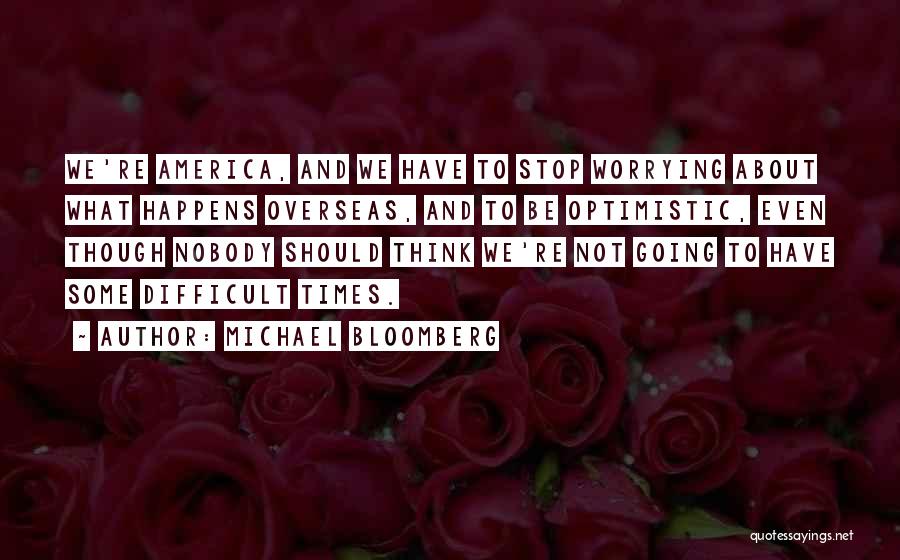 Michael Bloomberg Quotes: We're America, And We Have To Stop Worrying About What Happens Overseas, And To Be Optimistic, Even Though Nobody Should