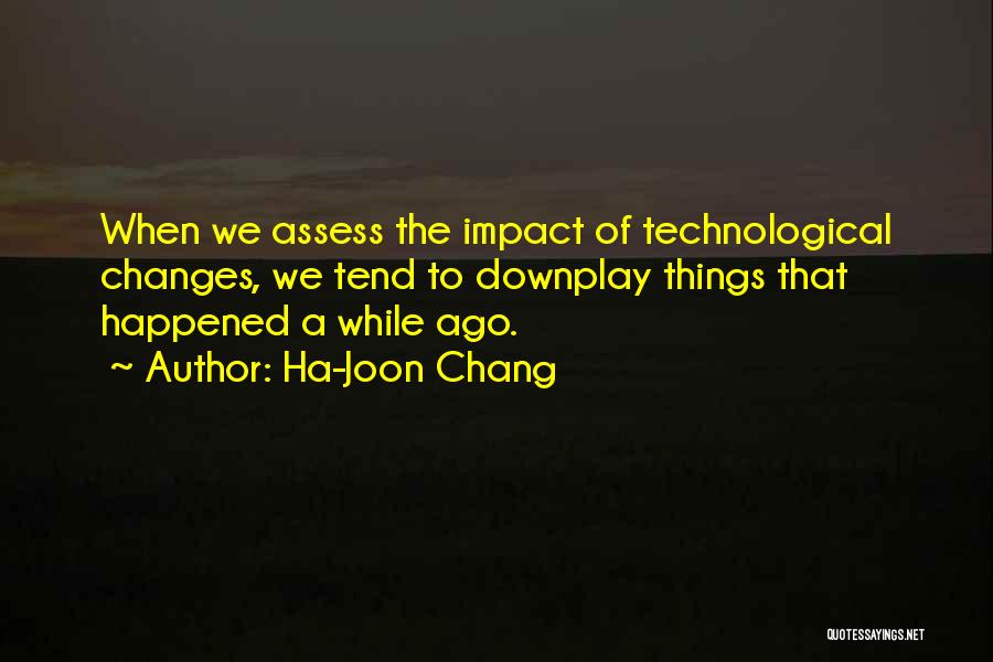 Ha-Joon Chang Quotes: When We Assess The Impact Of Technological Changes, We Tend To Downplay Things That Happened A While Ago.