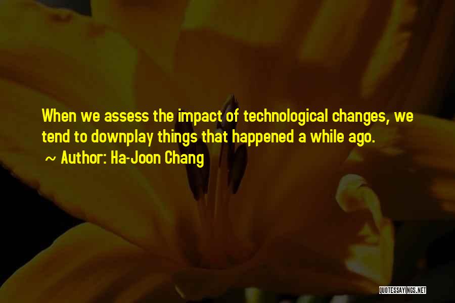 Ha-Joon Chang Quotes: When We Assess The Impact Of Technological Changes, We Tend To Downplay Things That Happened A While Ago.