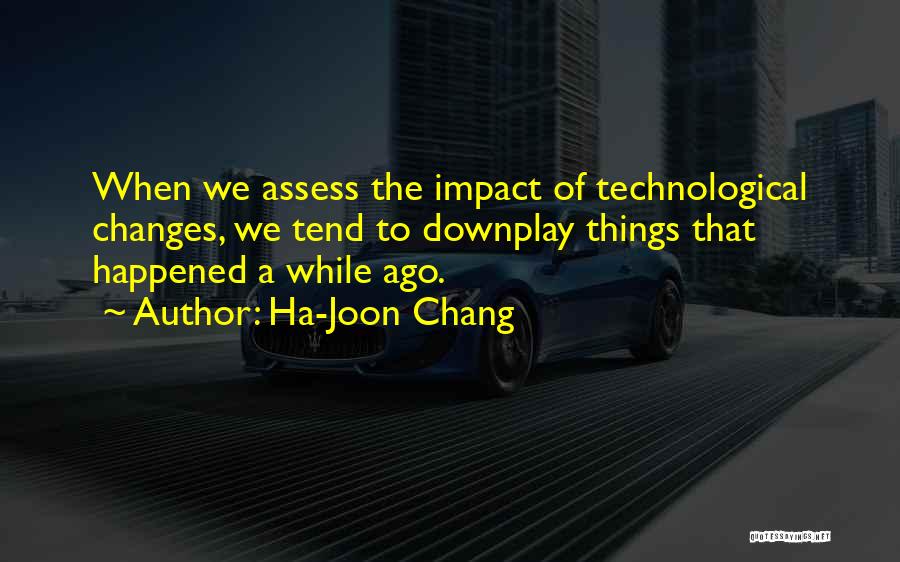 Ha-Joon Chang Quotes: When We Assess The Impact Of Technological Changes, We Tend To Downplay Things That Happened A While Ago.