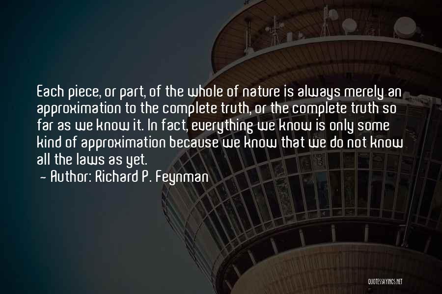 Richard P. Feynman Quotes: Each Piece, Or Part, Of The Whole Of Nature Is Always Merely An Approximation To The Complete Truth, Or The
