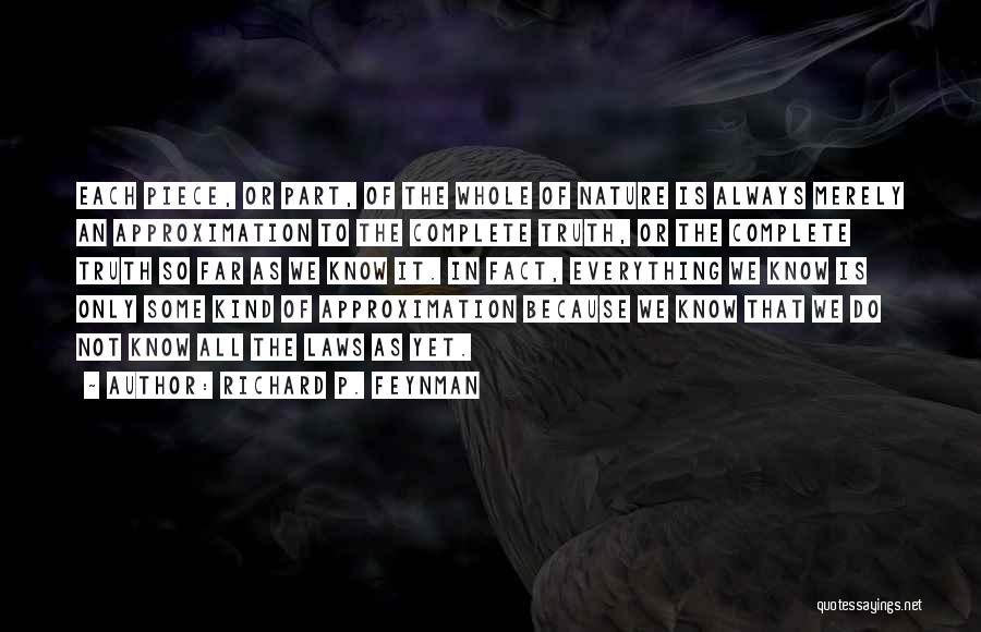 Richard P. Feynman Quotes: Each Piece, Or Part, Of The Whole Of Nature Is Always Merely An Approximation To The Complete Truth, Or The