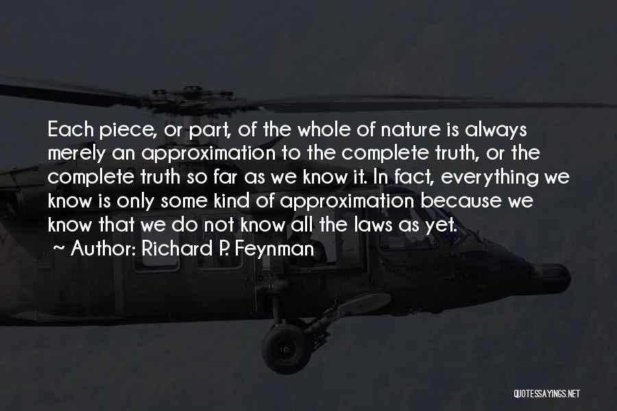 Richard P. Feynman Quotes: Each Piece, Or Part, Of The Whole Of Nature Is Always Merely An Approximation To The Complete Truth, Or The