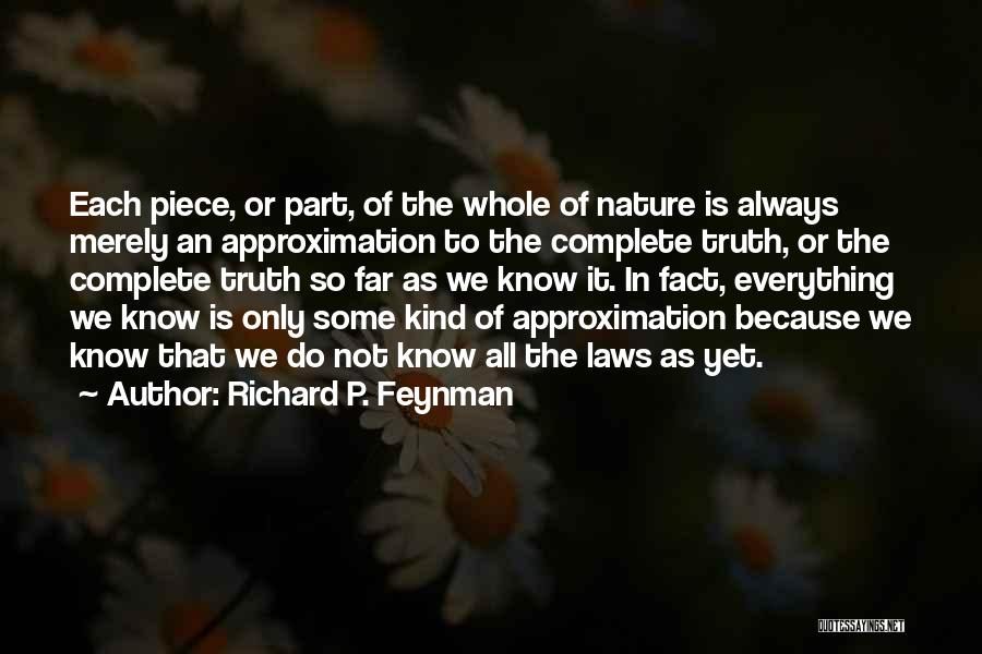 Richard P. Feynman Quotes: Each Piece, Or Part, Of The Whole Of Nature Is Always Merely An Approximation To The Complete Truth, Or The